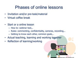 Phases of online lessons
• Invitation and/or pre-task/material
• Virtual coffee break
• Start or a online lesson
– How to: webinar tool,..
– Rules: commenting, confidentiality, cameras, recording,..
– Getting to know each other, common goals,..
• Actual teaching, learning and working together
• Reflection of learning/working
Kuva: Alexandra Koch, CC0, pixabay.com
 