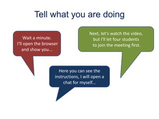 Tell what you are doing
Wait a minute.
I’ll open the browser
and show you...
Here you can see the
instructions, I will open a
chat for myself...
Next, let's watch the video,
but I'll let four students
to join the meeting first.
 