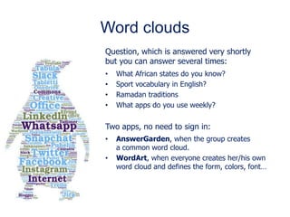 Word clouds
Question, which is answered very shortly
but you can answer several times:
• What African states do you know?
• Sport vocabulary in English?
• Ramadan traditions
• What apps do you use weekly?
Two apps, no need to sign in:
• AnswerGarden, when the group creates
a common word cloud.
• WordArt, when everyone creates her/his own
word cloud and defines the form, colors, font…
 