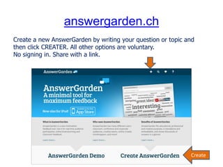 answergarden.ch
Create a new AnswerGarden by writing your question or topic and
then click CREATER. All other options are voluntary.
No signing in. Share with a link.
Create
 