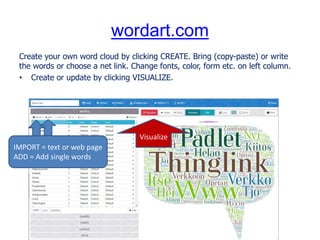 wordart.com
Create your own word cloud by clicking CREATE. Bring (copy-paste) or write
the words or choose a net link. Change fonts, color, form etc. on left column.
• Create or update by clicking VISUALIZE.
IMPORT = text or web page
ADD = Add single words
Visualize
 