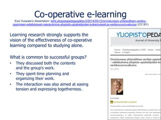 Co-operative e-learning
Essi Vuopala’s dissertation: lehti.yliopistopedagogiikka.fi/2014/05/12/onnistuneen-yhteisollisen-verkko-
oppimisen-edellytykset-nakokulmina-yliopisto-opiskelijoiden-kokemukset-ja-verkkovuorovaikutus (CC BY)
Learning research strongly supports the
vision of the effectiveness of co-operative
learning compared to studying alone.
What is common to successful groups?
• They discussed both the contents
and the group's work.
• They spent time planning and
organizing their work.
• The interaction was also aimed at easing
tension and expressing togetherness.
 
