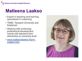Matleena Laakso
• Expert in teaching and learning,
specialized in e-learning
• TAMK, Tampere University and
freelancer
• Working with continuing
professional development,
mainly with teachers from
elementary to university level
• www.matleenalaakso.fi/p/in-
english.html
 