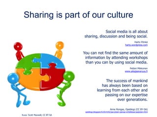 Sharing is part of our culture
Social media is all about
sharing, discussion and being social.
Harto Pönkä
harto.wordpress.com
You can not find the same amount of
information by attending workshops
than you can by using social media.
Petteri Mikkonen
www.aikajaavaruus.fi
The success of mankind
has always been based on
learning from each other and
passing on our expertise
over generations.
Anne Rongas, Opeblogi (CC BY-SA)
opeblogi.blogspot.fi/2014/02/jaa-jotain-paivaa-viritellessa-jaajotain.html
Kuva: Scott Maxwell, CC BY-SA
 