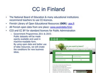 CC in Finland
• The National Board of Education & many educational institutions
recommend teachers to use CC-licences.
• Finnish Library of Open Educational Resources (OER): aoe.fi
• All Finnish open data from one place: www.avoindata.fi/en
• CC0 and CC BY for standard licences for Public Administration
– Government Programmes 2011 & 2015:
Public datasets will be made
openly available and used in
machine-readable form.
By using open data and better use
of data resources, we will create
the conditions for new business
ideas.
 