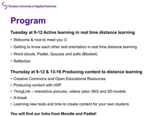 Program
Tuesday at 9-12 Active learning in real time distance learning
• Welcome & nice to meet you ☺
• Getting to know each other and orientation in real time distance learning
• Word clouds, Padlet, Quizzes and polls (Blooket)
• Reflection
Thursday at 9-12 & 13-16 Producing content to distance learning
• Creative Commons and Open Educational Resources
• Producing content with H5P
• ThingLink – interactive pictures, videos (also 360) and 3D-models
• X-break
• Learning new tools and time to create content for your own studens
You will find our links from Moodle and Padlet!
 
