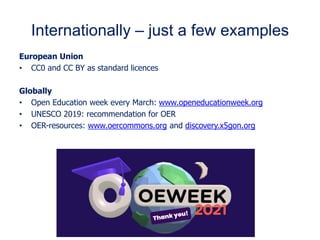 Internationally – just a few examples
European Union
• CC0 and CC BY as standard licences
Globally
• Open Education week every March: www.openeducationweek.org
• UNESCO 2019: recommendation for OER
• OER-resources: www.oercommons.org and discovery.x5gon.org
 