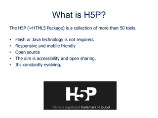 What is H5P?
The H5P (=HTML5 Package) is a collection of more than 50 tools.
• Flash or Java technology is not required.
• Responsive and mobile friendly
• Open source
• The aim is accessibility and open sharing.
• It's constantly evolving.
 