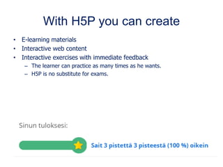 With H5P you can create
• E-learning materials
• Interactive web content
• Interactive exercises with immediate feedback
– The learner can practice as many times as he wants.
– H5P is no substitute for exams.
 