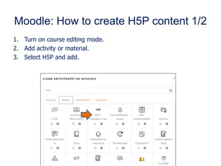 Moodle: How to create H5P content 1/2
1. Turn on course editing mode.
2. Add activity or material.
3. Select H5P and add.
 