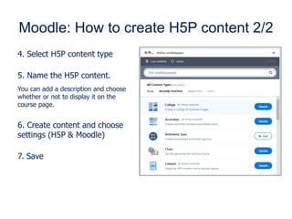 Moodle: How to create H5P content 2/2
4. Select H5P content type
5. Name the H5P content.
You can add a description and choose
whether or not to display it on the
course page.
6. Create content and choose
settings (H5P & Moodle)
7. Save
 