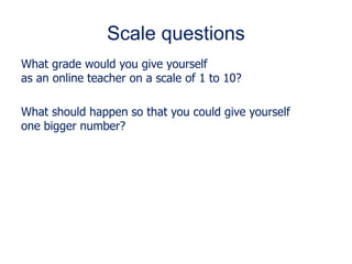 Scale questions
What grade would you give yourself
as an online teacher on a scale of 1 to 10?
What should happen so that you could give yourself
one bigger number?
 