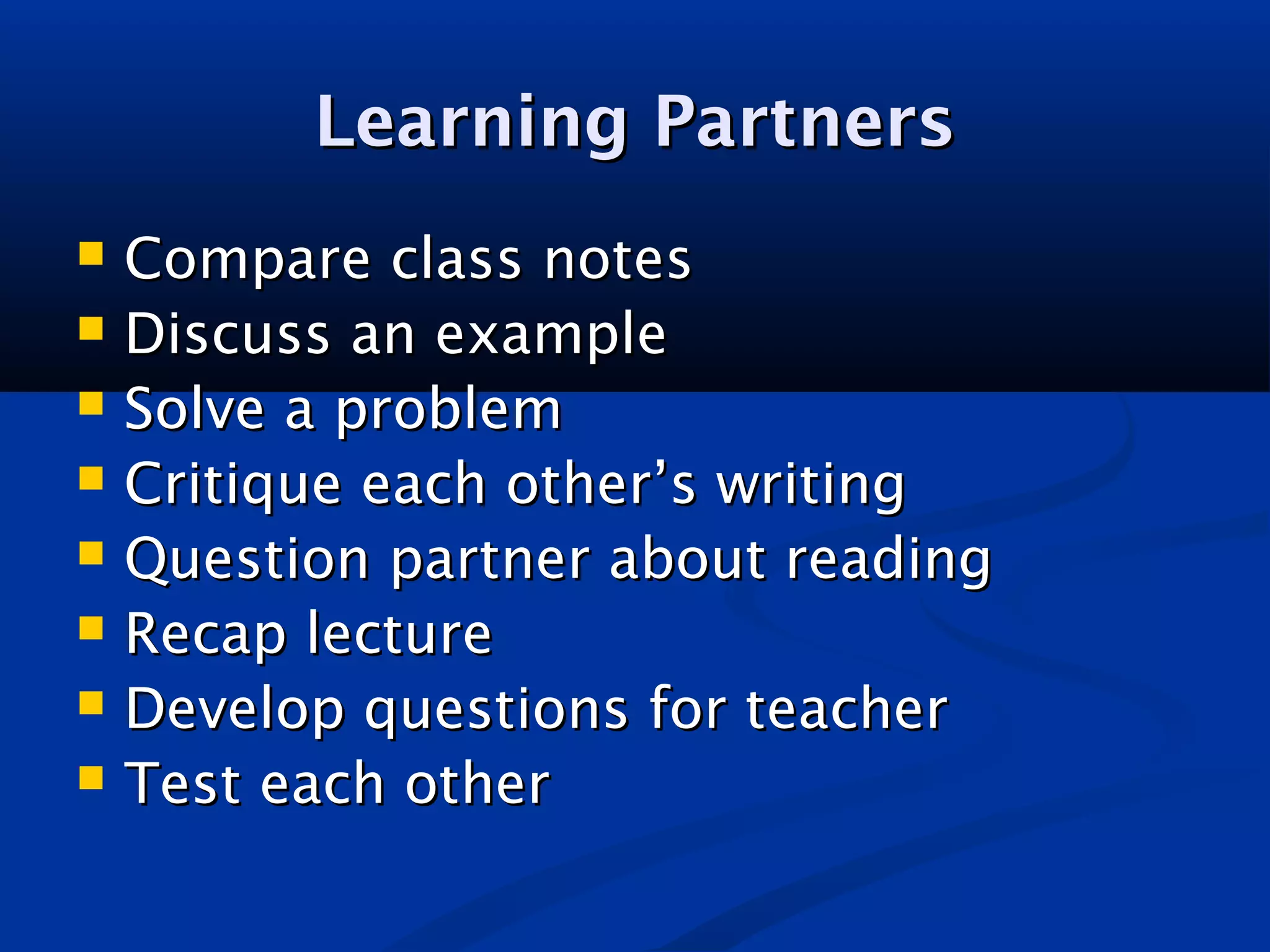 Learning PartnersLearning Partners
 Compare class notesCompare class notes
 Discuss an exampleDiscuss an example
 Solve a problemSolve a problem
 Critique each other’s writingCritique each other’s writing
 Question partner about readingQuestion partner about reading
 Recap lectureRecap lecture
 Develop questions for teacherDevelop questions for teacher
 Test each otherTest each other
 