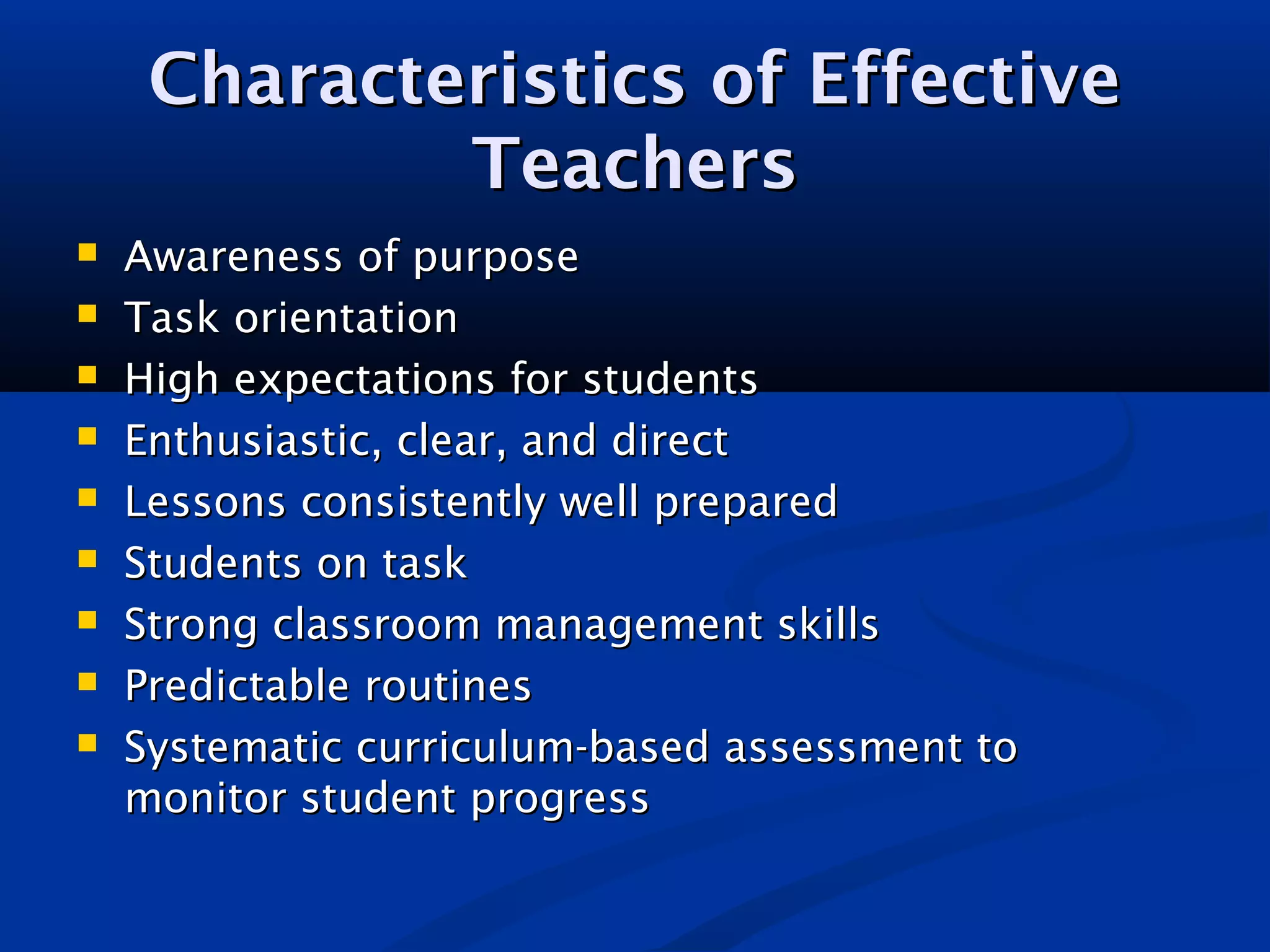 Characteristics of EffectiveCharacteristics of Effective
TeachersTeachers
 Awareness of purposeAwareness of purpose
 Task orientationTask orientation
 High expectations for studentsHigh expectations for students
 Enthusiastic, clear, and directEnthusiastic, clear, and direct
 Lessons consistently well preparedLessons consistently well prepared
 Students on taskStudents on task
 Strong classroom management skillsStrong classroom management skills
 Predictable routinesPredictable routines
 Systematic curriculum-based assessment toSystematic curriculum-based assessment to
monitor student progressmonitor student progress
 