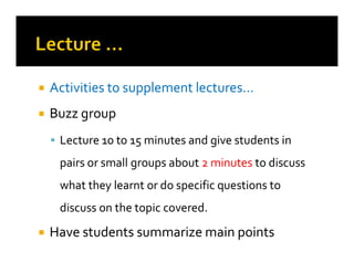 
 Activities to supplement lectures…
Activities to supplement lectures…

 Buzz group
Buzz group

 Lecture 10 to 15 minutes and give students in
Lecture 10 to 15 minutes and give students in

 Lecture 10 to 15 minutes and give students in
Lecture 10 to 15 minutes and give students in
pairs or small groups about
pairs or small groups about 2 minutes
2 minutes to discuss
to discuss
what they learnt or do specific questions to
what they learnt or do specific questions to
discuss on the topic covered.
discuss on the topic covered.

 Have students summarize main points
Have students summarize main points
 