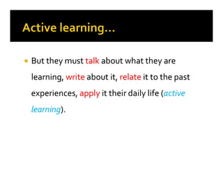 
 But they must
But they must talk
talk about what they are
about what they are
learning,
learning, write
write about it,
about it, relate
relate it to the past
it to the past
experiences,
experiences, apply
apply it their daily life (
it their daily life (active
active
learning
learning).
).
 