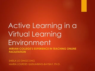 Active Learning in a
Virtual Learning
Environment
MIRIAM COLLEGE’S EXPERIENCE IN TEACHING ONLINE
FACILITATION
SHEILA LO DINGCONG
MARIA LOURDES QUISUMBING-BAYBAY, PH.D.
 