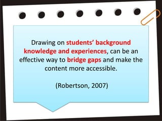 Drawing on students’ background
knowledge and experiences, can be an
effective way to bridge gaps and make the
content more accessible.
(Robertson, 2007)
 