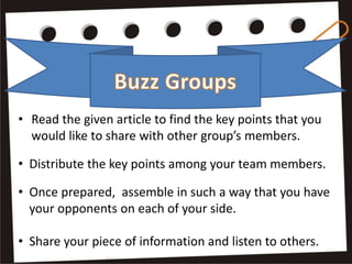 • Read the given article to find the key points that you
would like to share with other group’s members.
• Distribute the key points among your team members.
• Once prepared, assemble in such a way that you have
your opponents on each of your side.
• Share your piece of information and listen to others.
 