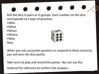 Roll the dice in pairs or in groups. Each number on the dice
corresponds to a type of question:
•Who
•What
•When
•Where
•Why
How
When you ask successful question or respond to them correctly,
you will earn the dice points.
Take turns to play and record the points. You can use the
material for reference to confirm the answers.
 