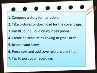1. Compose a story for narration.
2. Take pictures or download for the cover page.
3. Install SoundCloud on your cell phone.
4. Create an account by linking to gmail or fb.
5. Record your story.
6. Press next and add cover picture and title.
7. Tap to post your recording.
 