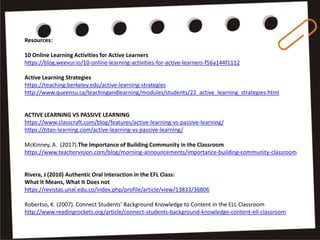 Resources:
10 Online Learning Activities for Active Learners
https://blog.weevur.io/10-online-learning-activities-for-active-learners-f56a144f1112
Active Learning Strategies
https://teaching.berkeley.edu/active-learning-strategies
http://www.queensu.ca/teachingandlearning/modules/students/22_active_learning_strategies.html
ACTIVE LEARNING VS PASSIVE LEARNING
https://www.classcraft.com/blog/features/active-learning-vs-passive-learning/
https://titan-learning.com/active-learning-vs-passive-learning/
McKinney, A. (2017).The Importance of Building Community in the Classroom
https://www.teachervision.com/blog/morning-announcements/importance-building-community-classroom
Rivera, J (2010) Authentic Oral Interaction in the EFL Class:
What It Means, What It Does not
https://revistas.unal.edu.co/index.php/profile/article/view/13833/36806
Robertso, K. (2007). Connect Students' Background Knowledge to Content in the ELL Classroom
http://www.readingrockets.org/article/connect-students-background-knowledge-content-ell-classroom
 