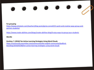 For grouping
https://www.scholastic.com/teachers/blog-posts/genia-connell/15-quick-and-creative-ways-group-and-
partner-students/
https://www.create-abilities.com/blogs/create-abilities-blog/6-easy-ways-to-group-your-students
Wordle
Gardner, T. (2018) Ten Active Learning Strategies Using Word Clouds
https://community.macmillan.com/community/the-english-community/bedford-
bits/blog/2018/05/08/ten-active-learning-strategies-using-word-clouds
 