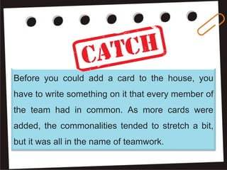 Before you could add a card to the house, you
have to write something on it that every member of
the team had in common. As more cards were
added, the commonalities tended to stretch a bit,
but it was all in the name of teamwork.
 