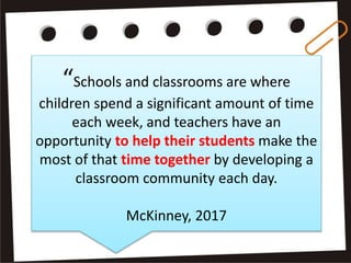 “Schools and classrooms are where
children spend a significant amount of time
each week, and teachers have an
opportunity to help their students make the
most of that time together by developing a
classroom community each day.
McKinney, 2017
 