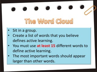• Sit in a group.
• Create a list of words that you believe
defines active learning.
• You must use at least 15 different words to
define active learning.
• The most important words should appear
larger than other words.
 