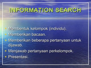 IINNFFOORRMMAATTIIOONN SSEEAARRCCHH 
• MMeemmbbeennttuukk kkeelloommppookk ((iinnddiivviidduu)).. 
• MMeemmbbeerriikkaann bbaaccaaaann.. 
• MMeemmbbeerriikkaann bbeebbeerraappaa ppeerrttaannyyaaaann uunnttuukk 
ddiijjaawwaabb.. 
• MMeennjjaawwaabb ppeerrttaannyyaaaann ppeerrkkeelloommppookk.. 
• PPrreesseennttaassii.. 
 