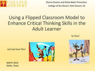 Donna Greene and Stella Baker Presenters 
College of the Desert, Palm Desert, CA 
Using a Flipped Classroom Model to 
Enhance Critical Thinking Skills in the 
Adult Learner 
Let’s Go from This! 
To This!! 
NAEYC 2014 
Dallas, Texas 
 