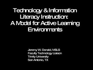 Technology & Information Literacy Instruction:  A Model for Active Learning Environments Jeremy W. Donald, MSLS Faculty Technology Liaison Trinity University San Antonio, TX 