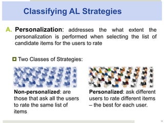Classifying AL Strategies
A.  Personalization: addresses the what extent the
personalization is performed when selecting the list of
candidate items for the users to rate
¤ Two Classes of Strategies:
12
Non-personalized: are
those that ask all the
users to rate the same list
of items
Personalized: ask different
users to rate different
items – the best for each
user.
 