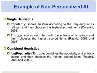 Example of Non-Personalized AL
¤ Single Heuristics:
¤  Popularity: scores an item according to the frequency of
its ratings and then chooses the highest scored items
(Carenini, 2003)
¤  Entropy: scores each item with the entropy of its ratings
and then chooses the highest scored items (Rashid, 2002
and 2008)
¤ Combined Heuristics:
¤  log(Popularity)*Entropy: combines the popularity and
entropy scores and then chooses the highest scored
items (Rashid, 2002 and 2008)
18
 