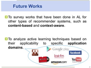 Future Works
2424
¤ To survey works that have been done in AL
for other types of recommender systems,
such as content-based and context-aware.
¤ To analyze active learning techniques based
on their applicability to specific application
domains.
 