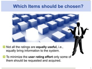 Which Items should be chosen?
¤ Not all the ratings are equally useful, i.e.,
equally bring information to the system.
¤ To minimize the user rating effort only some
of them should be requested and acquired.
6
 