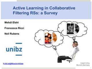 Active Learning in Collaborative
Filtering RSs: a Survey
Mehdi Elahi
Francesco Ricci
Neil Rubens
August	2014	
Munich,	Germany	
1
Corresponding journal article:
Elahi, Mehdi, Francesco Ricci, and Neil Rubens. "A survey of active learning in
collaborative filtering recommender systems." Computer Science Review (2016).
 