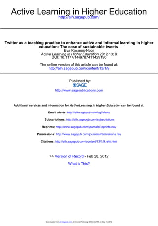 Active Learning in Higher Education
               http://alh.sagepub.com/




Twitter as a teaching practice to enhance active and informal learning in higher
                   education: The case of sustainable tweets
                                     Eva Kassens-Noor
                       Active Learning in Higher Education 2012 13: 9
                              DOI: 10.1177/1469787411429190

                      The online version of this article can be found at:
                           http://alh.sagepub.com/content/13/1/9


                                                       Published by:

                                     http://www.sagepublications.com



    Additional services and information for Active Learning in Higher Education can be found at:

                            Email Alerts: http://alh.sagepub.com/cgi/alerts

                         Subscriptions: http://alh.sagepub.com/subscriptions

                       Reprints: http://www.sagepub.com/journalsReprints.nav

                    Permissions: http://www.sagepub.com/journalsPermissions.nav

                       Citations: http://alh.sagepub.com/content/13/1/9.refs.html



                              >> Version of Record - Feb 28, 2012

                                                     What is This?




                          Downloaded from alh.sagepub.com at Universiti Teknologi MARA (UiTM) on May 19, 2012
 