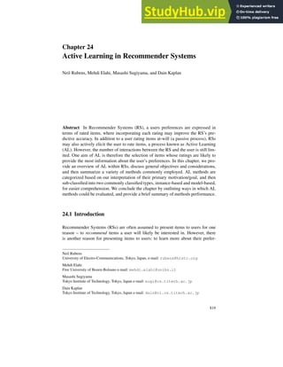 Chapter 24
Active Learning in Recommender Systems
Neil Rubens, Mehdi Elahi, Masashi Sugiyama, and Dain Kaplan
Abstract In Recommender Systems (RS), a users preferences are expressed in
terms of rated items, where incorporating each rating may improve the RS’s pre-
dictive accuracy. In addition to a user rating items at-will (a passive process), RSs
may also actively elicit the user to rate items, a process known as Active Learning
(AL). However, the number of interactions between the RS and the user is still lim-
ited. One aim of AL is therefore the selection of items whose ratings are likely to
provide the most information about the user’s preferences. In this chapter, we pro-
vide an overview of AL within RSs, discuss general objectives and considerations,
and then summarize a variety of methods commonly employed. AL methods are
categorized based on our interpretation of their primary motivation/goal, and then
sub-classified into two commonly classified types, instance-based and model-based,
for easier comprehension. We conclude the chapter by outlining ways in which AL
methods could be evaluated, and provide a brief summary of methods performance.
24.1 Introduction
Recommender Systems (RSs) are often assumed to present items to users for one
reason – to recommend items a user will likely be interested in. However, there
is another reason for presenting items to users: to learn more about their prefer-
Neil Rubens
University of Electro-Communications, Tokyo, Japan, e-mail: rubens@hrstc.org
Mehdi Elahi
Free University of Bozen-Bolzano e-mail: mehdi.elahi@unibz.it
Masashi Sugiyama
Tokyo Institute of Technology, Tokyo, Japan e-mail: sugi@cs.titech.ac.jp
Dain Kaplan
Tokyo Institute of Technology, Tokyo, Japan e-mail: dain@cl.cs.titech.ac.jp
819
 