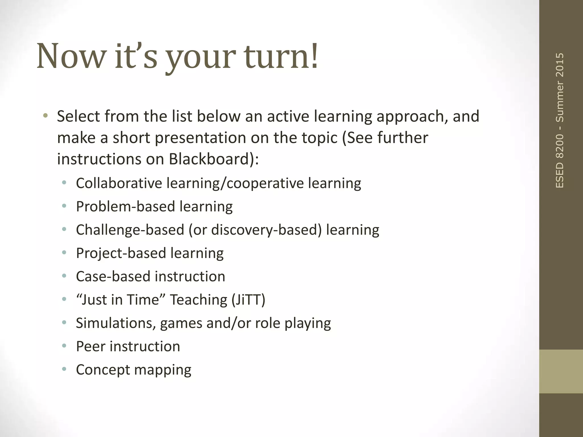 Now it’s your turn!
• Select from the list below an active learning approach, and
make a short presentation on the topic (See further
instructions on Blackboard):
• Collaborative learning/cooperative learning
• Problem-based learning
• Challenge-based (or discovery-based) learning
• Project-based learning
• Case-based instruction
• “Just in Time” Teaching (JiTT)
• Simulations, games and/or role playing
• Peer instruction
• Concept mapping
ESED8200-Summer2015
 