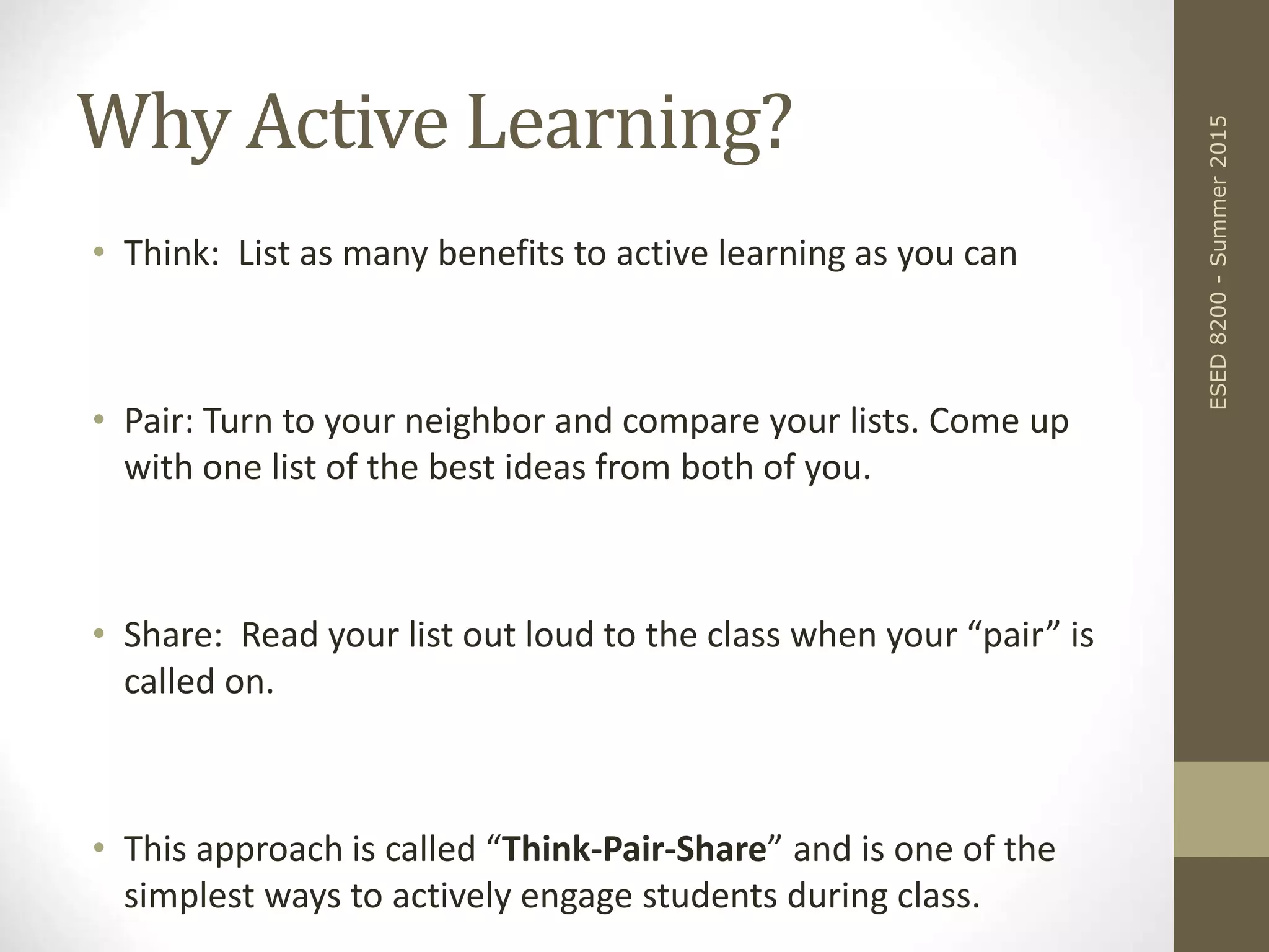 Why Active Learning?
• Think: List as many benefits to active learning as you can
• Pair: Turn to your neighbor and compare your lists. Come up
with one list of the best ideas from both of you.
• Share: Read your list out loud to the class when your “pair” is
called on.
• This approach is called “Think-Pair-Share” and is one of the
simplest ways to actively engage students during class.
ESED8200-Summer2015
 
