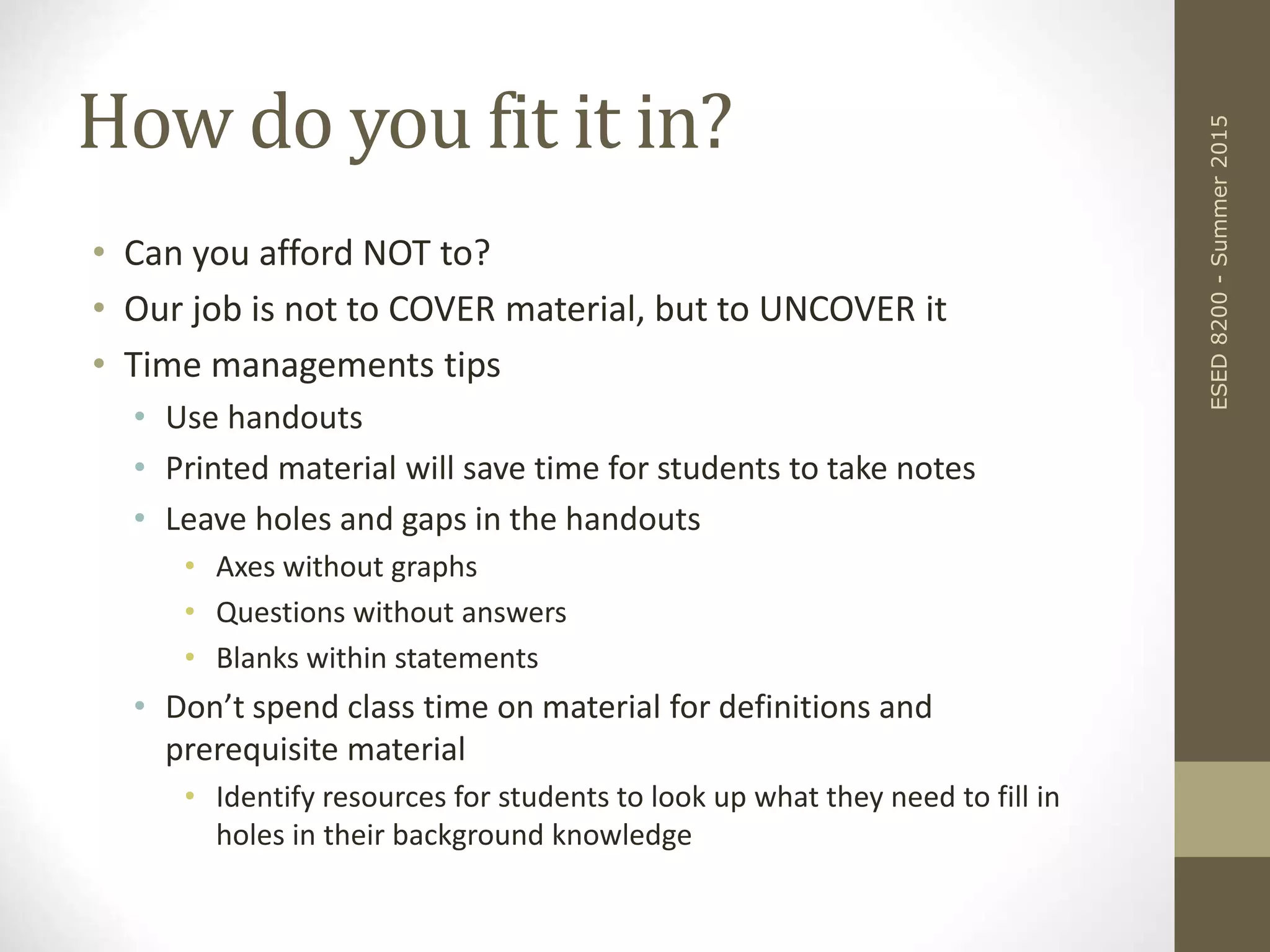 How do you fit it in?
• Can you afford NOT to?
• Our job is not to COVER material, but to UNCOVER it
• Time managements tips
• Use handouts
• Printed material will save time for students to take notes
• Leave holes and gaps in the handouts
• Axes without graphs
• Questions without answers
• Blanks within statements
• Don’t spend class time on material for definitions and
prerequisite material
• Identify resources for students to look up what they need to fill in
holes in their background knowledge
ESED8200-Summer2015
 