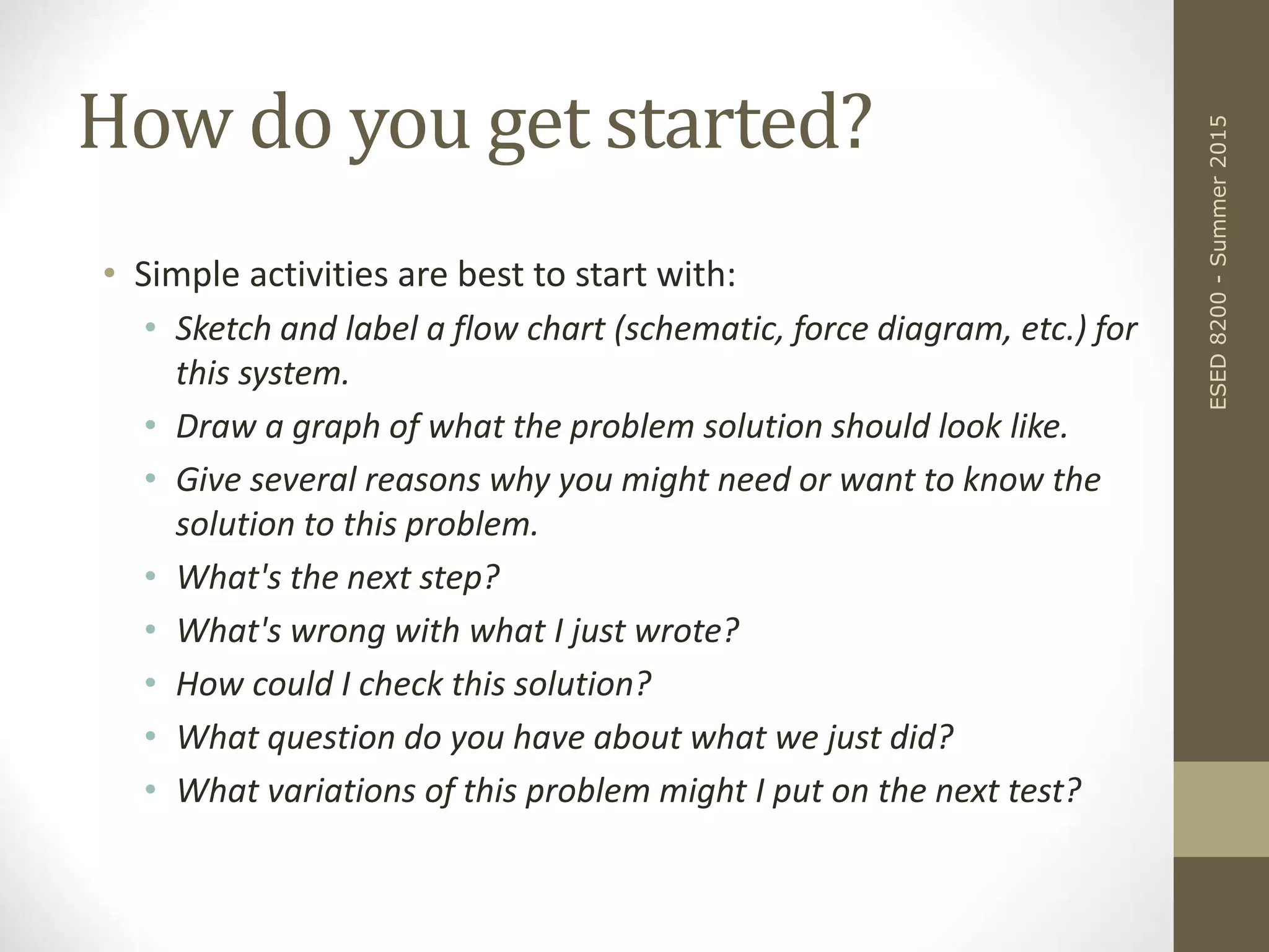 How do you get started?
• Simple activities are best to start with:
• Sketch and label a flow chart (schematic, force diagram, etc.) for
this system.
• Draw a graph of what the problem solution should look like.
• Give several reasons why you might need or want to know the
solution to this problem.
• What's the next step?
• What's wrong with what I just wrote?
• How could I check this solution?
• What question do you have about what we just did?
• What variations of this problem might I put on the next test?
ESED8200-Summer2015
 