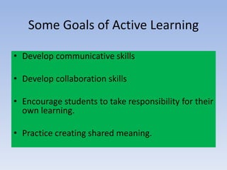 Some Goals of Active Learning
• Develop communicative skills
• Develop collaboration skills
• Encourage students to take responsibility for their
own learning.
• Practice creating shared meaning.
 