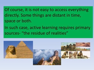 Of course, it is not easy to access everything
directly. Some things are distant in time,
space or both.
In such case, active learning requires primary
sources- “the residue of realities”
 