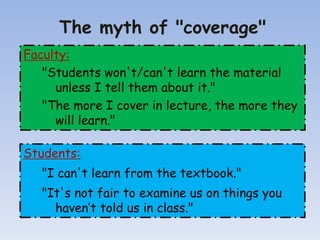 The myth of "coverage"
Faculty:
"Students won't/can't learn the material
unless I tell them about it."
"The more I cover in lecture, the more they
will learn."
Students:
"I can't learn from the textbook."
"It's not fair to examine us on things you
haven’t told us in class."
 