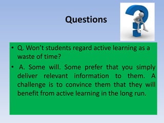 Questions
• Q. Won’t students regard active learning as a
waste of time?
• A. Some will. Some prefer that you simply
deliver relevant information to them. A
challenge is to convince them that they will
benefit from active learning in the long run.
 