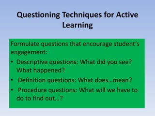 Questioning Techniques for Active
Learning
Formulate questions that encourage student’s
engagement:
• Descriptive questions: What did you see?
What happened?
• Definition questions: What does…mean?
• Procedure questions: What will we have to
do to find out…?
 