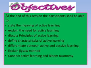 At the end of this session the participants shall be able
to:
• state the meaning of active learning
• explain the need for active learning
• discuss Principles of active learning
• define characteristics of active learning
• differentiate between active and passive learning
• Explain jigsaw method
• Connect active learning and Bloom taxonomy
 